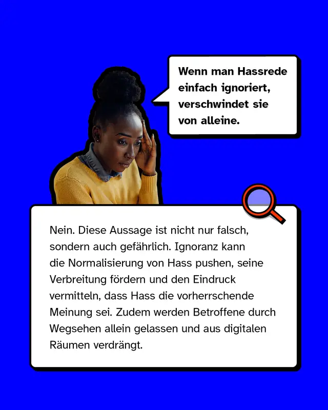 Mythos 3: „Wenn man Hassrede einfach ignoriert, verschwindet sie von alleine.“  – Nein. Diese Aussage ist nicht nur falsch, sondern auch gefährlich. Ignoranz kann die Normalisierung von Hass pushen, seine Verbreitung fördern und den Eindruck vermitteln, dass Hass die vorherrschende Meinung sei. Zudem werden Betroffene durch Wegsehen allein gelassen und aus digitalen Räumen verdrängt.