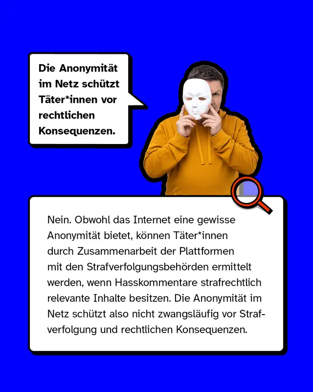 Mythos 2: „Die Anonymität im Netz schützt Täter*innen vor rechtlichen Konsequenzen.“  – Nein. Obwohl das Internet eine gewisse Anonymität bietet, können Täter*innen durch Zusammenarbeit der Plattformen mit den Strafverfolgungsbehörden ermittelt werden, wenn Hasskommentare strafrechtlich relevante Inhalte besitzen. Die Anonymität im Netz schützt also nicht zwangsläufig vor Strafverfolgung und rechtlichen Konsequenzen.