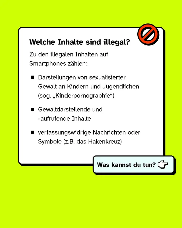 Welche Inhalte sind illegal? Zu den illegalen Inhalten auf Smartphones zählen: Darstellungen von sexualisierter Gewalt an Kindern und Jugendlichen, Gewaltdarstellende und -aufrufende Inhalte und verfassungswidrige Nachrichten oder Symbole.