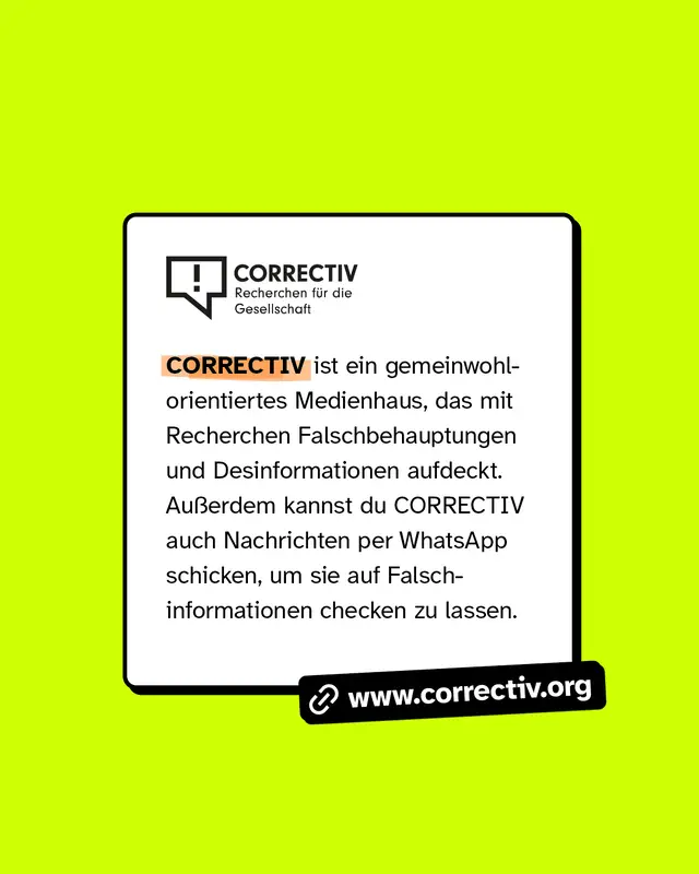 www.correctiv.org CORRECTIV ist ein gemeinwohlorientiertes Medienhaus, das mit Recherchen Falschbehauptungen und Desinformationen aufdeckt. Au&szlig;erdem kannst du CORRECTIV auch Nachrichten per WhatsApp schicken, um sie auf Falschinformationen checken zu lassen.