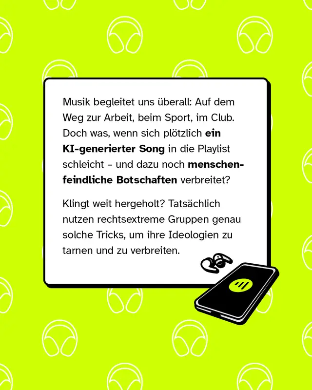 Musik begleitet uns &uuml;berall: Auf dem Weg zur Arbeit, beim Sport, im Club. Doch was, wenn sich pl&ouml;tzlich ein KI-generierter Song in die Playlist schleicht &ndash; und dazu noch menschenfeindliche Botschaften verbreitet?   Klingt weit hergeholt? Tats&auml;chlich nutzen rechtsextreme Gruppen genau solche Tricks, um ihre Ideologien zu tarnen und zu verbreiten.
