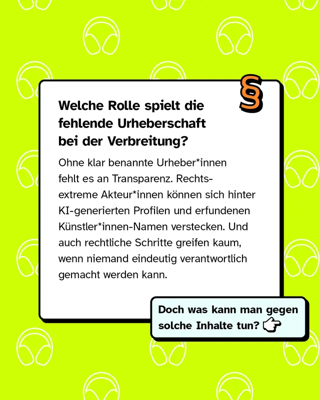 Welche Rolle spielt die fehlende Urheberschaft bei der Verbreitung? Ohne klar benannte Urheber*innen fehlt es an Transparenz. Rechte Akteur*innen k&ouml;nnen sich hinter KI-generierten Profilen und erfundenen K&uuml;nstler*innen-Namen verstecken. Und auch rechtliche Schritte greifen kaum, wenn niemand eindeutig verantwortlich gemacht werden kann.   Doch was kann man gegen solche Inhalte tun?
