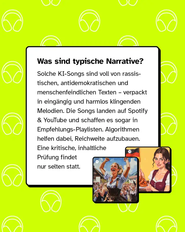 Was sind typische Narrative? Solche KI-Songs sind voll von rassistischen, antidemokratischen und menschenfeindlichen Texten &ndash; verpackt in eing&auml;ngig und harmlos klingenden Melodien. Die Songs landen auf Spotify & YouTube und schaffen es sogar in Empfehlungs-Playlisten. Algorithmen helfen dabei, Reichweite aufzubauen. Eine kritische, inhaltliche Pr&uuml;fung findet nur selten statt.