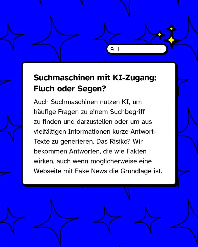 Suchmaschinen mit KI-Zugang: Fluch oder Segen?   Auch Suchmaschinen nutzen KI, um h&auml;ufige Fragen zu einem Suchbegriff zu finden und darzustellen oder um aus vielf&auml;ltigen Informationen kurze Antwort-Texte zu generieren. Das Risiko? Wir bekommen Antworten, die wie Fakten wirken, auch wenn m&ouml;glicherweise eine Webseite mit Fake News die Grundlage ist.