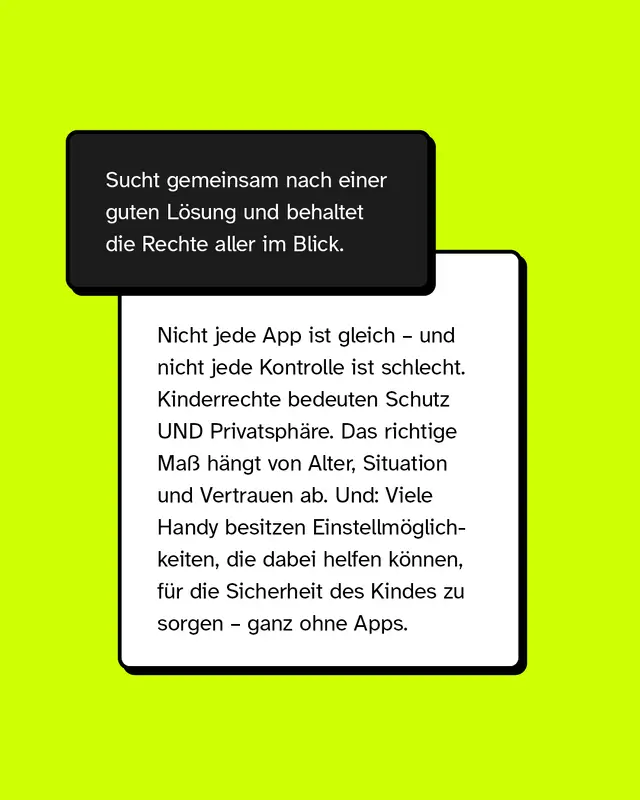 Sucht gemeinsam nach einer guten L&ouml;sung und behaltet die Rechte aller im Blick.  Nicht jede App ist gleich &ndash; und nicht jede Kontrolle ist schlecht. Kinderrechte bedeuten Schutz UND Privatsph&auml;re. Das richtige Ma&szlig; h&auml;ngt von Alter, Situation und Vertrauen ab. Und: Viele Handy besitzen Einstellm&ouml;glichkeiten, die dabei helfen k&ouml;nnen, f&uuml;r die Sicherheit des Kindes zu sorgen &ndash; ganz ohne Apps.