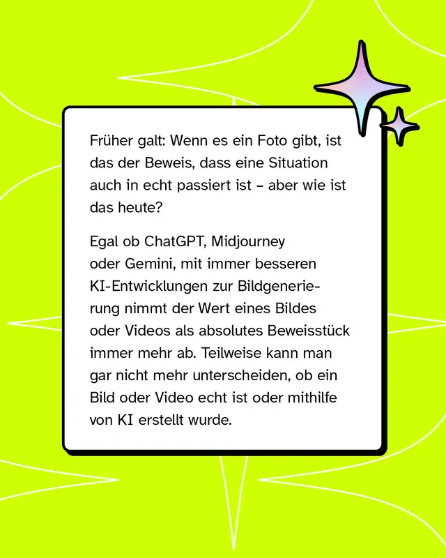 Fr&uuml;her galten Fotos als Beweis f&uuml;r reale Ereignisse. Heute k&ouml;nnen Bilder und Videos mithilfe von KI erzeugt werden. Dadurch wird es schwieriger zu erkennen, ob Inhalte echt sind oder k&uuml;nstlich erstellt wurden. Der Beweiswert von Bildern nimmt ab.
