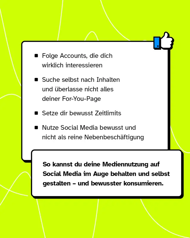 Textkasten mit Daumen-hoch-Icon. Vier Tipps fuer bewusste Mediennutzung. Folge Accounts die dich wirklich interessieren. Suche selbst nach Inhalten und ueberlasse nicht alles der For You Page. Setze dir bewusst Zeitlimits. Nutze Social Media bewusst und nicht nebenbei. So behaeltst du deine Mediennutzung im Auge und konsumierst bewusster.