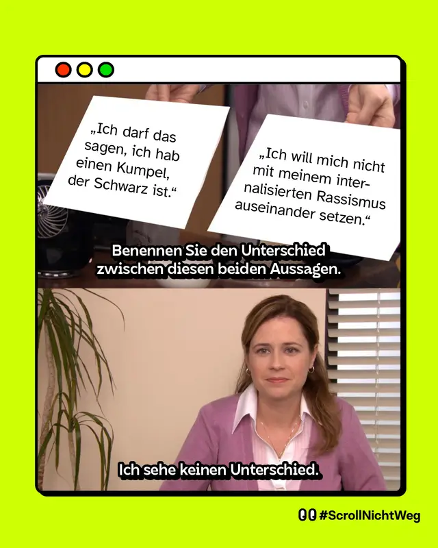 Erstes Bild: Benennen Sie den Unterschied zwischen diesen beiden Aussagen: Ich darf das sagen, ich hab einen Kumpel der Schwarz ist und Ich will mich nicht mit meinem internalisierten Rassismus auseinander setzen. Zweites Bild: Eine Frau, die leer und resigniert guckt: Ich sehe keinen Unterschied.