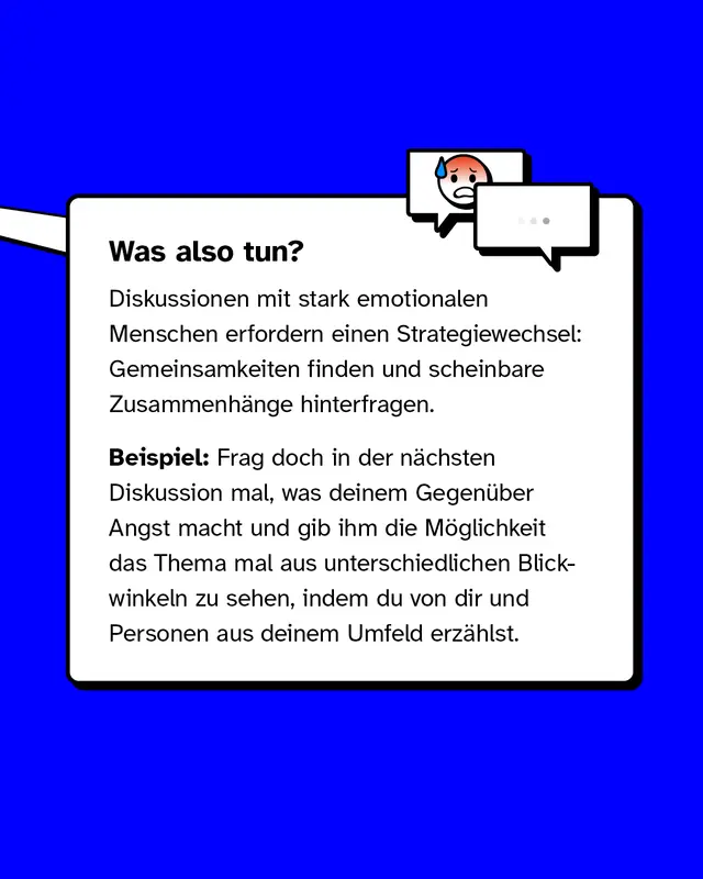 Was also tun?   Diskussionen mit stark emotionalen Menschen erfordern einen Strategiewechsel: Gemeinsamkeiten finden und scheinbare Zusammenh&auml;nge hinterfragen. Beispiel: Frag doch in der n&auml;chsten Diskussion mal, was deinem Gegen&uuml;ber Angst macht und gib ihm die M&ouml;glichkeit das Thema mal aus unterschiedlichen Blickwinkeln zu sehen, indem du von dir und Personen aus deinem Umfeld erz&auml;hlst.