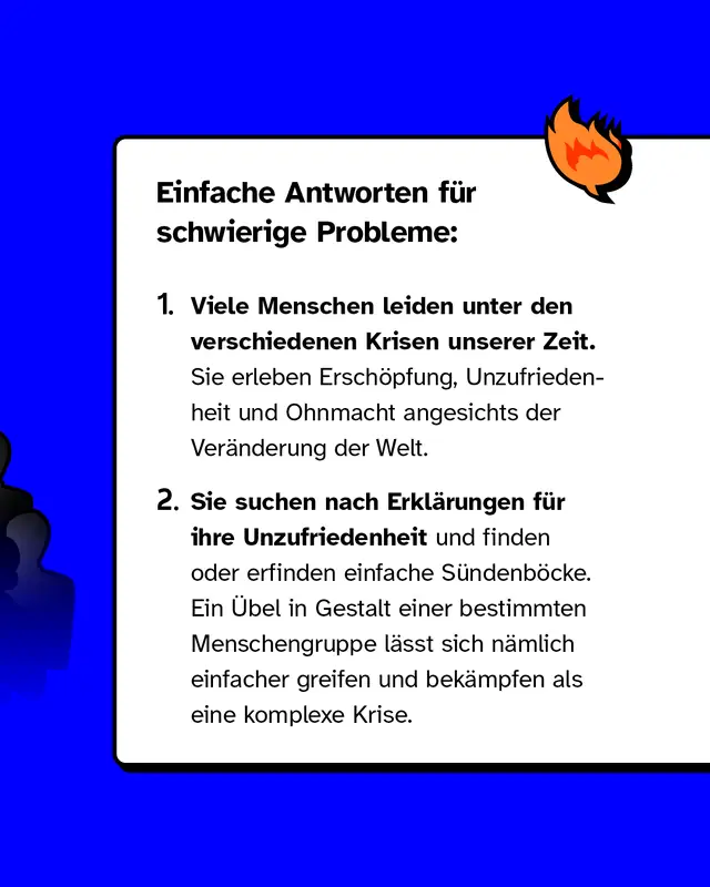 Erstens: Viele Menschen leiden unter den verschiedenen Krisen unserer Zeit. Sie erleben Ersch&ouml;pfung, Unzufriedenheit und Ohnmacht angesichts der Ver&auml;nderung der Welt. Zweitens: Sie suchen nach Erkl&auml;rungen f&uuml;r ihre Unzufriedenheit und finden oder erfinden einfache S&uuml;ndenb&ouml;cke. Ein &Uuml;bel in Gestalt einer bestimmten Menschengruppe l&auml;sst sich n&auml;mlich einfacher greifen und bek&auml;mpfen als eine komplexe Krise.