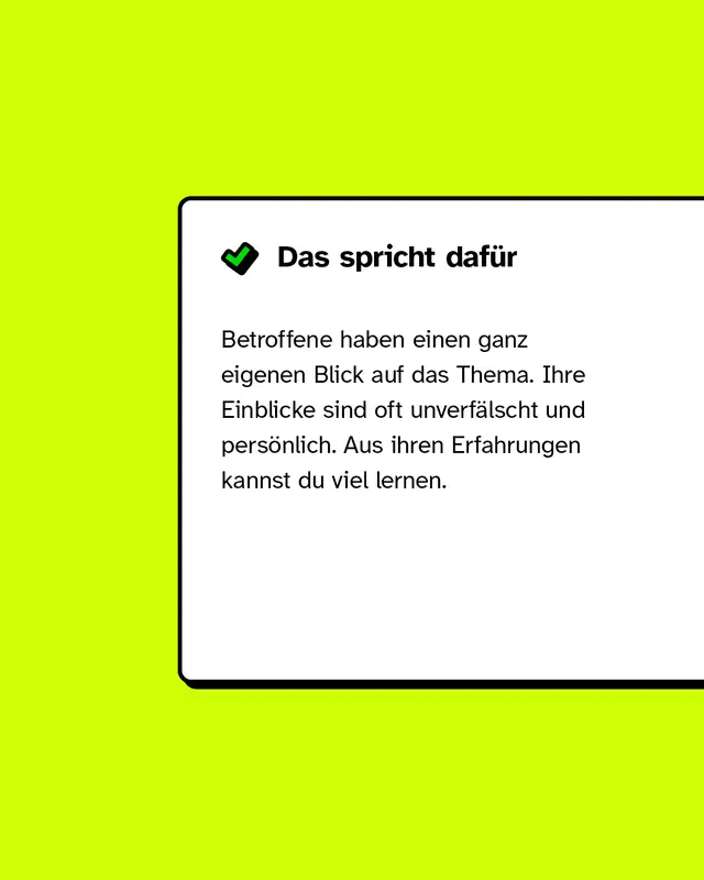 Das spricht dafür: Betroffene haben einen ganz eigenen Blick auf das Thema. Ihre Einblicke sind oft unverfälscht und persönlich. Aus ihren Erfahrungen kannst du viel lernen.