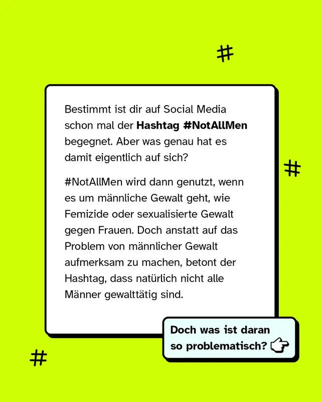 Text: Der Hashtag Not all men taucht h&auml;ufig in sozialen Medien auf. Er wird oft in Diskussionen &uuml;ber m&auml;nnliche Gewalt verwendet, zum Beispiel bei Femiziden oder sexualisierter Gewalt gegen Frauen. Statt auf diese Gewalt aufmerksam zu machen, betont der Hashtag, dass nicht alle M&auml;nner gewaltt&auml;tig sind. Das wirft die Frage auf, warum diese Verschiebung problematisch ist.
