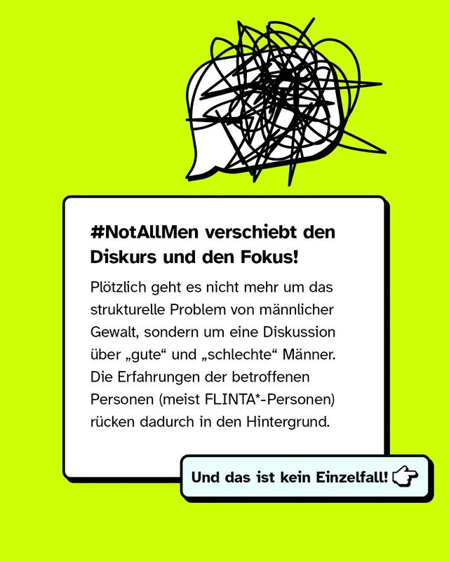 Text: Der Hashtag Not all men verschiebt den Fokus der Diskussion. Es geht nicht mehr um strukturelle m&auml;nnliche Gewalt, sondern um die Unterscheidung zwischen guten und schlechten M&auml;nnern. Dadurch treten die Erfahrungen der betroffenen Personen, meist FLINTA-Sternchen-Personen, in den Hintergrund. Dieses Muster kommt h&auml;ufiger vor.