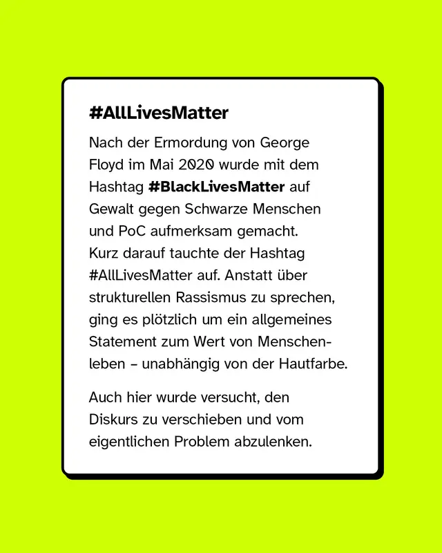 Text: Beispiel All lives matter. Nach der Ermordung von George Floyd im Mai 2020 machte der Hashtag Black lives matter auf Gewalt gegen Schwarze Menschen und People of Color aufmerksam. Kurz darauf entstand der Hashtag All lives matter. Statt &uuml;ber strukturellen Rassismus zu sprechen, verlagerte sich die Diskussion auf eine allgemeine Aussage &uuml;ber den Wert aller Menschenleben. Auch hier wurde der Fokus vom eigentlichen Problem weg verschoben.