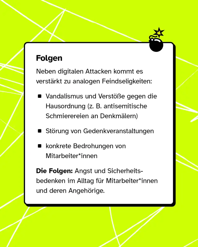 Neben digitalem Hass kommt es auch zu Angriffen vor Ort, zum Beispiel Vandalismus, St&ouml;rungen von Gedenkveranstaltungen und Bedrohungen von Mitarbeitenden. Das f&uuml;hrt zu Angst und Unsicherheit im Alltag.