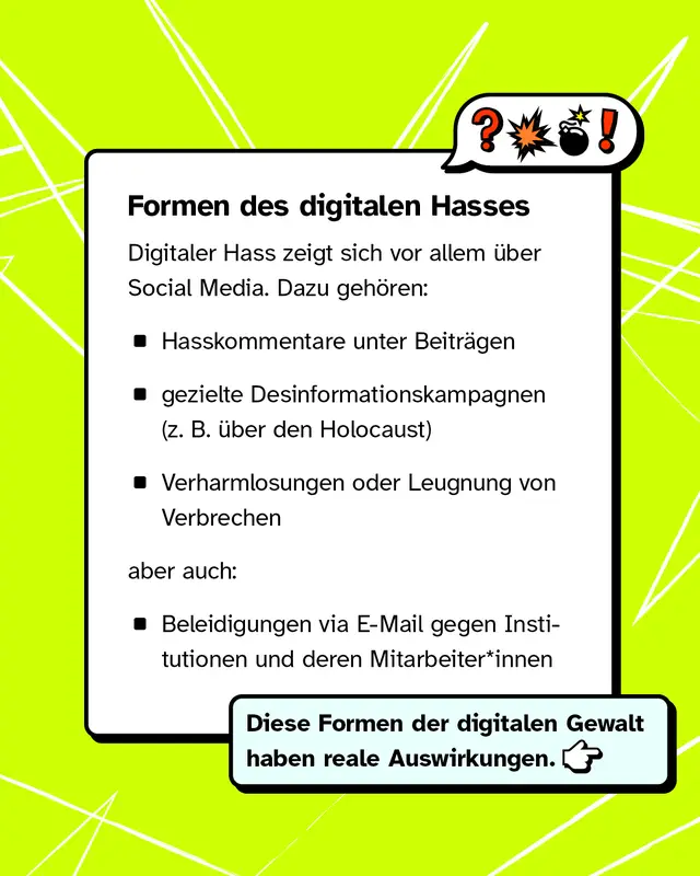 Digitaler Hass zeigt sich vor allem in sozialen Medien, zum Beispiel durch Hasskommentare, Desinformationskampagnen, Verharmlosung oder Leugnung von Verbrechen sowie beleidigende Nachrichten per E-Mail. Diese Angriffe haben reale Auswirkungen.
