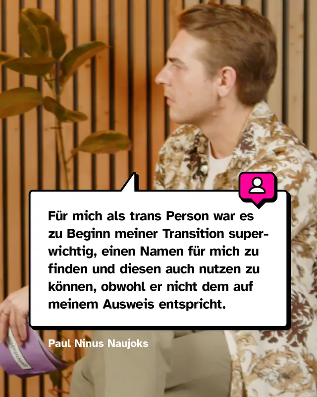 Zitat von Paul: F&uuml;r mich als trans Person war es zu Beginn meiner Transition superwichtig, einen Namen f&uuml;r mich zu finden und diesen auch nutzen zu k&ouml;nnen, obwohl er nicht dem auf meinem Ausweis entspricht.