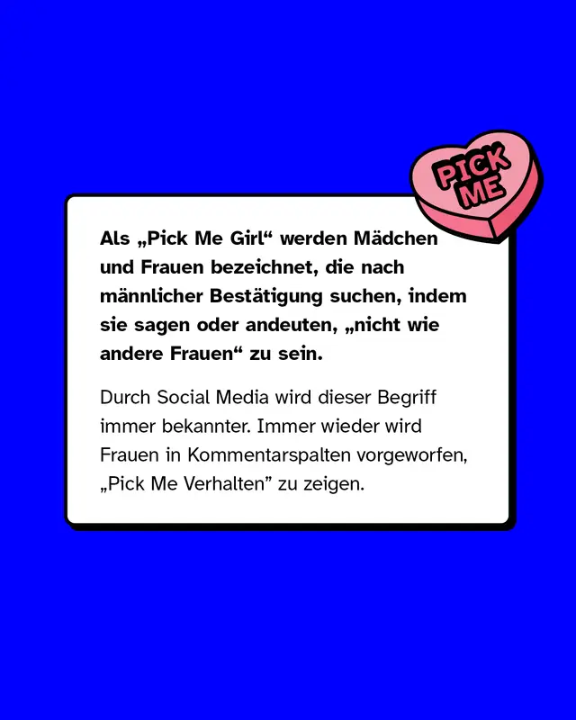 Als &bdquo;Pick Me Girl" werden M&auml;dchen und Frauen bezeichnet, die nach m&auml;nnlicher Best&auml;tigung suchen, indem sie sagen oder andeuten, &bdquo;nicht wie andere Frauen" zu sein.  Durch Social Media wird dieser Begriff immer bekannter. Immer wieder wird Frauen in Kommentarspalten vorgeworfen, &bdquo;Pick Me Verhalten&rdquo; zu zeigen.