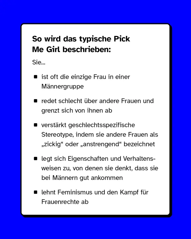 So wird das typische Pick Me Girl beschrieben: Sie ist oft die einzige Frau in einer M&auml;nnergruppe, redet schlecht &uuml;ber andere Frauen und grenzt sich von ihnen ab, verst&auml;rkt geschlechtsspezifische Stereotype, indem sie andere Frauen als &bdquo;zickig" oder &bdquo;anstrengend" bezeichnet, legt sich Eigenschaften und Verhaltensweisen zu, von denen sie denkt, dass sie bei M&auml;nnern gut ankommen und lehnt Feminismus und den Kampf f&uuml;r Frauenrechte ab.