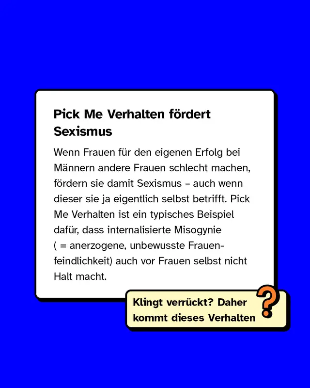 Pick Me Verhalten f&ouml;rdert Sexismus. Wenn Frauen f&uuml;r den eigenen Erfolg bei M&auml;nnern andere Frauen schlecht machen, f&ouml;rdern sie damit Sexismus &ndash; auch wenn dieser sie ja eigentlich selbst betrifft. Pick Me Verhalten ist ein typisches Beispiel daf&uuml;r, dass internalisierte Misogynie (anerzogene, unbewusste Frauenfeindlichkeit) auch vor Frauen selbst nicht Halt macht. Klingt verr&uuml;ckt? Daher kommt dieses Verhalten.
