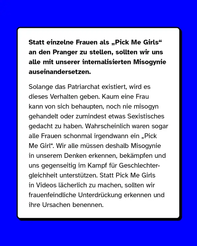 Statt einzelne Frauen als &bdquo;Pick Me Girls" an den Pranger zu stellen, sollten wir uns alle mit unserer internalisierten Misogynie auseinandersetzen. Solange das Patriarchat existiert, wird es dieses Verhalten geben. Kaum eine Frau kann von sich behaupten, noch nie misogyn gehandelt oder zumindest etwas Sexistisches gedacht zu haben. Wahrscheinlich waren sogar alle Frauen schonmal irgendwann ein &bdquo;Pick Me Girl". Wir alle m&uuml;ssen deshalb Misogynie in unserem Denken erkennen, bek&auml;mpfen und uns gegenseitig im Kampf f&uuml;r Geschlechtergleichheit unterst&uuml;tzen. Statt Pick Me Girls in Videos l&auml;cherlich zu machen, sollten wir frauenfeindliche Unterdr&uuml;ckung erkennen und ihre Ursachen benennen.