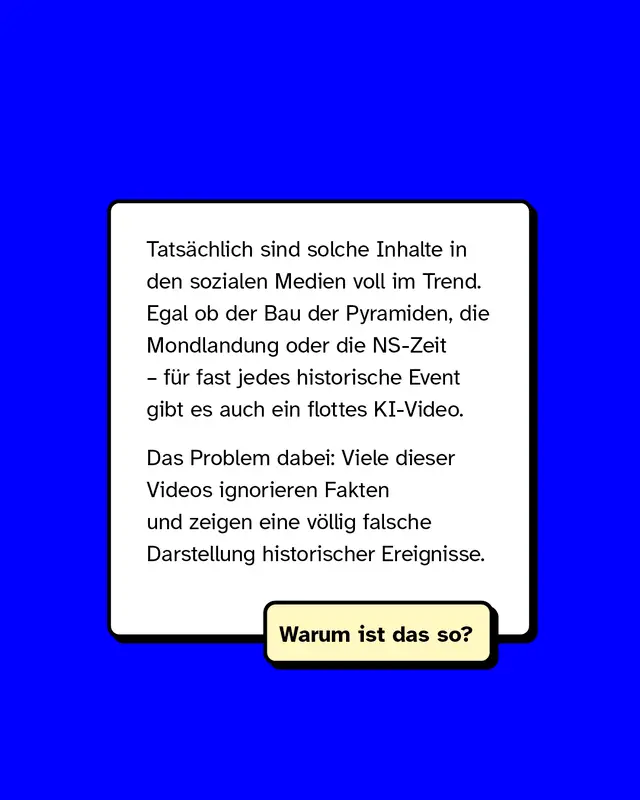 Tatsächlich sind solche Inhalte in den sozialen Medien voll im Trend. Egal ob der Bau der Pyramiden, die Mondlandung oder die NS-Zeit – für fast jedes historische Event gibt es auch ein flottes KI-Video.   Das Problem dabei: Viele dieser Videos ignorieren Fakten und zeigen eine völlig falsche Darstellung historischer Ereignisse.   Warum ist das so?