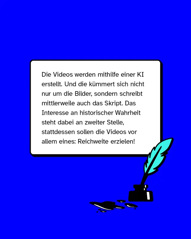 Die Videos werden mithilfe einer KI erstellt. Und die kümmert sich nicht nur um die Bilder, sondern schreibt mittlerweile auch das Skript. Das Interesse an historischer Wahrheit steht dabei an zweiter Stelle, stattdessen sollen die Videos vor allem eines: Reichweite erzielen!