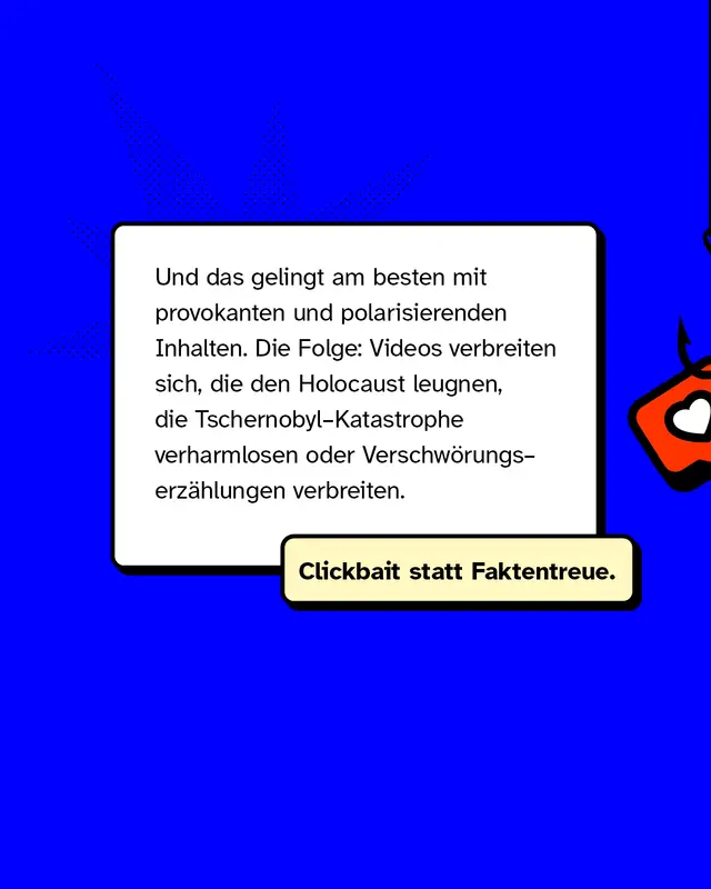 Und das gelingt am besten mit provokanten und polarisierenden Inhalten. Die Folge: Videos verbreiten sich, die den Holocaust leugnen, die Tschernobyl-Katastrophe verharmlosen oder Verschwörungserzählungen verbreiten.   Clickbait statt Faktentreue.