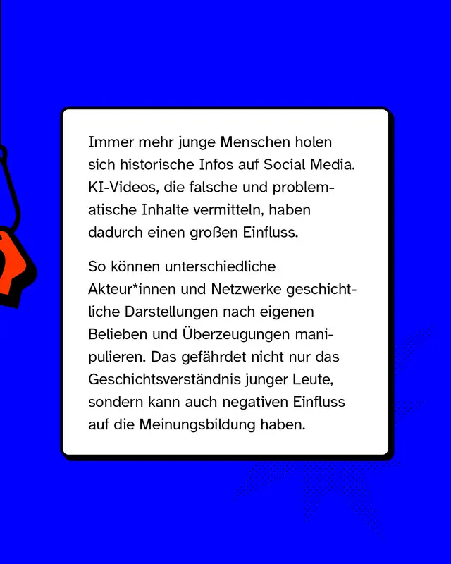 Immer mehr junge Menschen holen sich historische Infos auf Social Media. KI-Videos, die falsche und problematische Inhalte vermitteln, haben dadurch einen großen Einfluss.   So können unterschiedliche Akteur*innen und Netzwerke geschichtliche Darstellungen nach eigenen Belieben und Überzeugungen manipulieren. Das gefährdet nicht nur das Geschichtsverständnis junger Leute, sondern kann auch negativen Einfluss auf die Meinungsbildung haben.