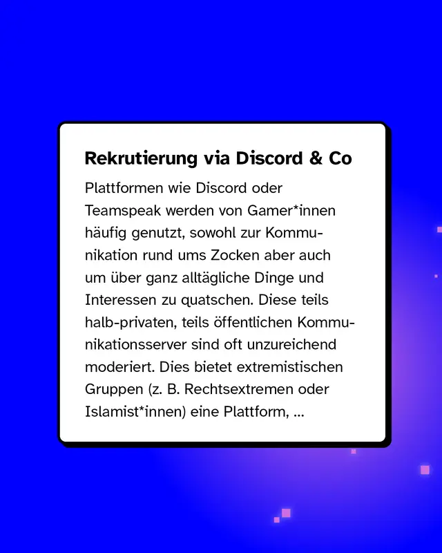 Rekrutierung via Discord & Co Plattformen wie Discord oder Teamspeak werden von Gamer*innen h&auml;ufig genutzt, sowohl zur Kommunikation rund ums Zocken aber auch um &uuml;ber ganz allt&auml;gliche Dinge und Interessen zu quatschen. Diese teils halb-privaten, teils &ouml;ffentlichen Kommunikationsserver sind oft unzureichend moderiert. Dies bietet extremistischen Gruppen (z. B. Rechtsextremen oder Islamist*innen) eine Plattform...