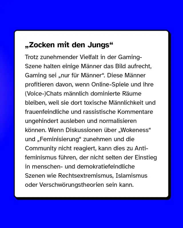 &bdquo;Zocken mit den Jungs&ldquo; Trotz zunehmender Vielfalt in der Gaming-Szene halten einige M&auml;nner das Bild aufrecht, Gaming sei "nur f&uuml;r M&auml;nner". Diese M&auml;nner profitieren davon, wenn Online-Spiele und ihre (Voice-)Chats m&auml;nnlich dominierte R&auml;ume bleiben, weil sie dort toxische M&auml;nnlichkeit und frauenfeindliche und rassistische Kommentare ungehindert ausleben und normalisieren k&ouml;nnen. Wenn Diskussionen &uuml;ber &bdquo;Wokeness&ldquo; und &bdquo;Feminisierung&ldquo; zunehmen und die Community nicht reagiert, kann dies zu Anti&shy;feminismus f&uuml;hren, der nicht selten der Einstieg in menschen- und demokratiefeindliche Szenen wie Rechtsextremismus, Islamismus oder Verschw&ouml;rungstheorien sein kann.
