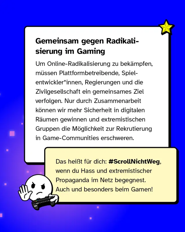Gemeinsam gegen Radikalisierung im Gaming Um Online-Radikalisierung zu bek&auml;mpfen, m&uuml;ssen Plattformbetreibende, Spielentwickler*innen, Regierungen und die Zivilgesellschaft ein gemeinsames Ziel verfolgen. Nur durch Zusammenarbeit k&ouml;nnen wir mehr Sicherheit in digitalen R&auml;umen gewinnen und extremistischen Gruppen die M&ouml;glichkeit zur Rekrutierung in Game-Communities erschweren.