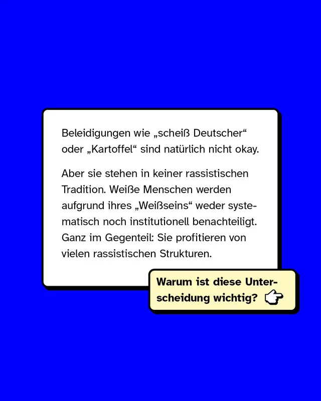 Beleidigungen wie "schei&szlig; Deutscher" oder "Kartoffel" sind nat&uuml;rlich nicht okay.  Aber: Sie stehen in keiner rassistischen Tradition. Wei&szlig;e Menschen werden aufgrund ihres "Wei&szlig;seins" weder systematisch noch institutionell benachteiligt. Ganz im Gegenteil: Sie profitieren von vielen rassistischen Strukturen.  Warum ist diese Unterscheidung wichtig?