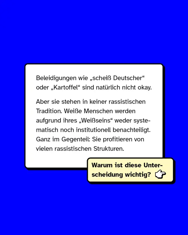 Beleidigungen wie "schei&szlig; Deutscher" oder "Kartoffel" sind nat&uuml;rlich nicht okay.  Aber: Sie stehen in keiner rassistischen Tradition. Wei&szlig;e Menschen werden aufgrund ihres "Wei&szlig;seins" weder systematisch noch institutionell benachteiligt. Ganz im Gegenteil: Sie profitieren von vielen rassistischen Strukturen.  Warum ist diese Unterscheidung wichtig?