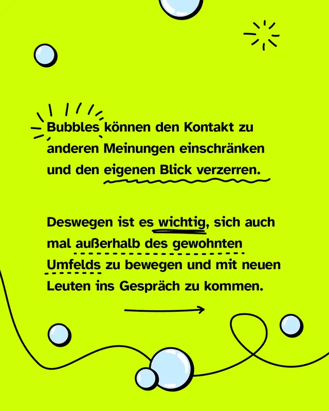 Bubbles k&ouml;nnen den Kontakt zu anderen Meinungen einschr&auml;nken und den eigenen Blick verzerren. Deswegen ist es wichtig, sich auch mal au&szlig;erhalb des gewohnten Umfelds zu bewegen und mit neuen Leuten ins Gespr&auml;ch zu kommen.