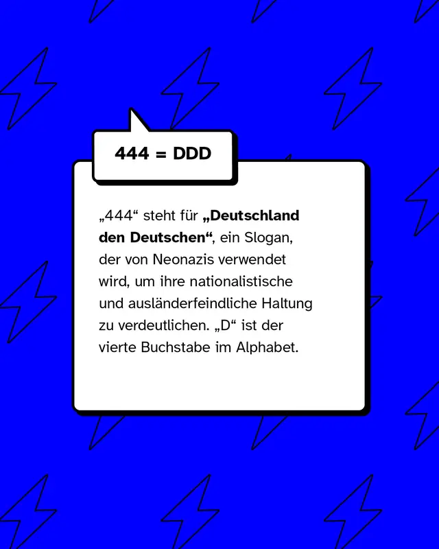 444 = DDD &bdquo;444" steht f&uuml;r &bdquo;Deutschland den Deutschen", ein Slogan, der von Neonazis verwendet wird, um ihre nationalistische und ausl&auml;nderfeindliche Haltung zu verdeutlichen. &bdquo;D" ist der vierte Buchstabe im Alphabet.