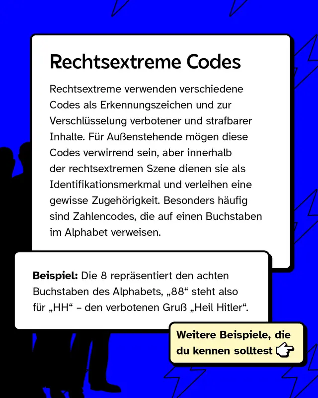 Rechtsextreme verwenden verschiedene Codes als Erkennungszeichen und zur Verschl&uuml;sselung verbotener und strafbarer Inhalte. F&uuml;r Au&szlig;enstehende m&ouml;gen diese Codes verwirrend sein, aber innerhalb der rechtsextremen Szene dienen sie als Identifikationsmerkmal und verleihen eine gewisse Zugeh&ouml;rigkeit. Besonders h&auml;ufig sind Zahlencodes, die auf einen Buchstaben im Alphabet verweisen.   Beispiel: Die 8 repr&auml;sentiert den achten Buchstaben des Alphabets, &bdquo;88" steht also f&uuml;r &bdquo;HH" &ndash; den verbotenen Gru&szlig; &bdquo;Heil Hitler".