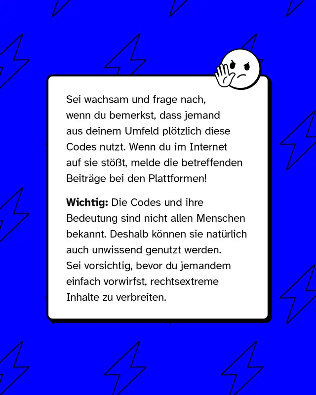 Sei wachsam und frage nach, wenn du bemerkst, dass jemand aus deinem Umfeld pl&ouml;tzlich diese Codes nutzt. Wenn du im Internet auf sie st&ouml;&szlig;t, melde die betreffenden Beitr&auml;ge bei den Plattformen!   Wichtig: Die Codes und ihre Bedeutung sind nicht allen Menschen bekannt. Deshalb k&ouml;nnen sie nat&uuml;rlich auch unwissend genutzt werden. Sei vorsichtig, bevor du jemandem einfach vorwirfst, rechtsextreme Inhalte zu verbreiten.