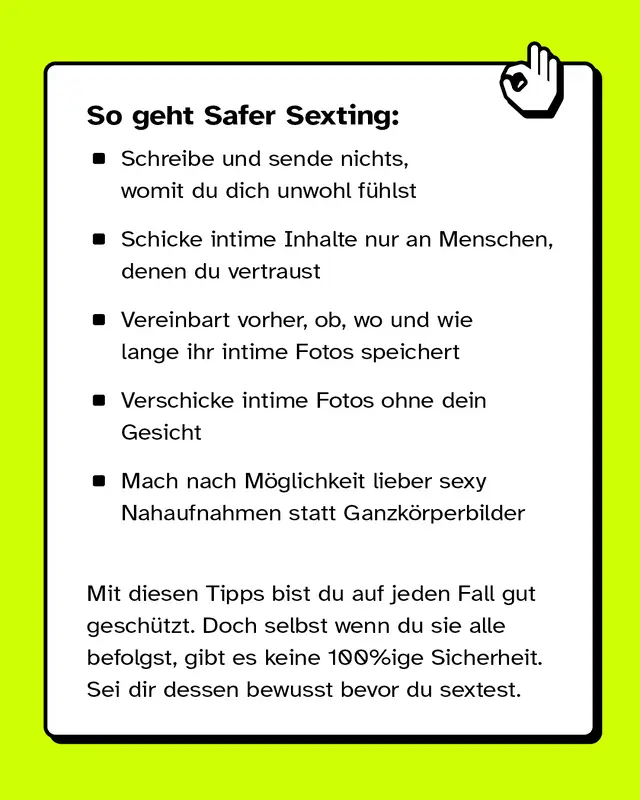 So geht Safer Sexting: Schreibe und sende nichts, womit du dich unwohl fühlst. Schicke intime Inhalte nur an Menschen, denen du vertraust. Vereinbart vorher, ob, wo und wie lange ihr intime Fotos speichert. Verschicke intime Fotos ohne dein Gesicht. Mach nach Möglichkeit lieber sexy Nahaufnahmen statt Ganzkörperbilder. Mit diesen Tipps bist du auf jeden Fall gut geschützt. Doch selbst wenn du sie alle befolgst, gibt es keine 100%ige Sicherheit. Sei dir dessen bewusst bevor du sextest.