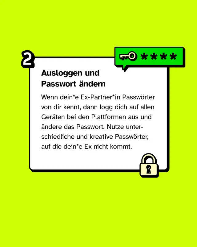 Ausloggen & Passwort &auml;ndern. Wenn dein*e Ex-Partner*in Passw&ouml;rter von dir kennt, dann logg dich auf allen Ger&auml;ten bei den Plattformen aus und &auml;ndere das Passwort. Nutze unterschiedliche und kreative Passw&ouml;rter, auf die dein*e Ex nicht kommt.