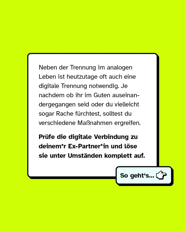 Neben der Trennung im analogen Leben ist heutzutage oft auch eine digitale Trennung notwendig. Je nachdem ob ihr im Guten auseinandergegangen seid oder du vielleicht sogar Rache f&uuml;rchtest, solltest du verschiedene Ma&szlig;nahmen ergreifen.   Pr&uuml;fe die digitale Verbindung zu deinem*r Ex-Partner*in und l&ouml;se sie unter Umst&auml;nden komplett auf.