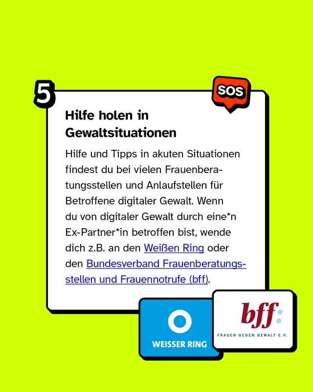 In Gewaltsituationen Hilfe holen Hilfe und Tipps in akuten Situationen findest du bei vielen Frauenberatungsstellen und Anlaufstellen f&uuml;r Betroffene digitaler Gewalt. Wenn du von digitaler Gewalt durch eine*n Ex-Partner*in betroffen bist, wende dich z.B. an den Wei&szlig;en Ring oder den Bundesverband Frauenberatungsstellen und Frauennotrufe.