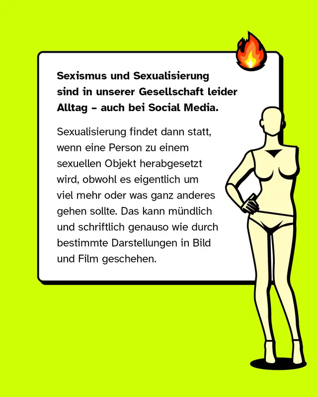 Sexismus und Sexualisierung sind in unserer Gesellschaft leider Alltag &ndash; auch bei Social Media.   Sexualisierung findet dann statt, wenn eine Person zu einem sexuellen Objekt herabgesetzt wird, obwohl es eigentlich um viel mehr oder was ganz anderes gehen sollte. Das kann m&uuml;ndlich und schriftlich genauso wie durch bestimmte Darstellungen in Bild und Film geschehen.