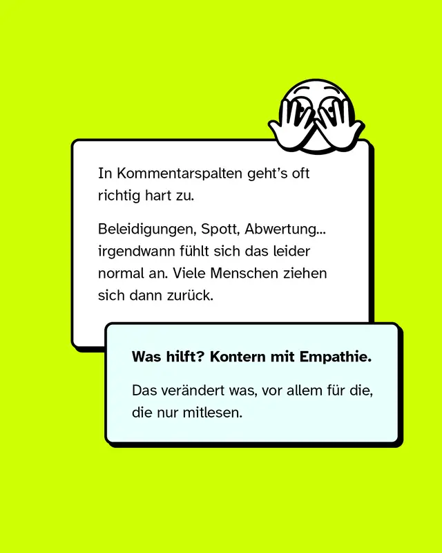 Zwei Sprechblasen mit Text vor gr&uuml;nem Hintergrund, dar&uuml;ber ein stilisiertes Gesicht, das sich die Augen zuh&auml;lt. In Kommentarspalten geht&rsquo;s oft richtig hart zu.  Beleidigungen, Spott, Abwertung... irgendwann f&uuml;hlt sich das leider normal an. Viele Menschen ziehen sich dann zur&uuml;ck. Was hilft? Kontern mit Empathie. Das ver&auml;ndert was, vor allem f&uuml;r die, die nur mitlesen.