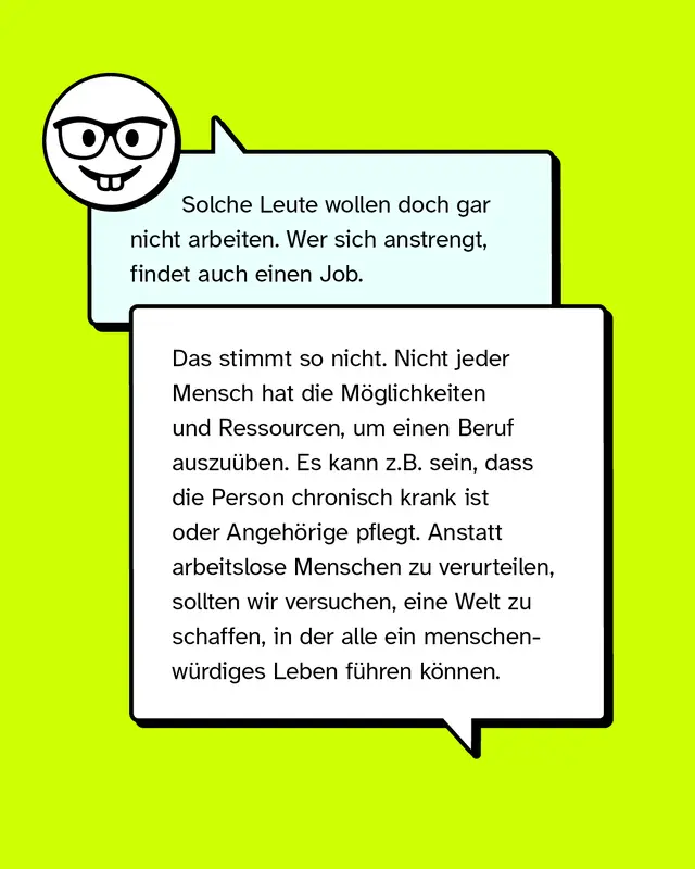 Aussage: Solche Leute wollen doch gar nicht arbeiten. Wer sich anstrengt, findet auch einen Job.   Konter: Das stimmt so nicht. Nicht jeder Mensch hat die M&ouml;glichkeiten und Ressourcen, um einen Beruf auszu&uuml;ben. Es kann z.B. sein, dass die Person chronisch krank ist oder Angeh&ouml;rige pflegt. Anstatt arbeitslose Menschen zu verurteilen, sollten wir versuchen, eine Welt zu schaffen, in der alle ein menschenw&uuml;rdiges Leben f&uuml;hren k&ouml;nnen.