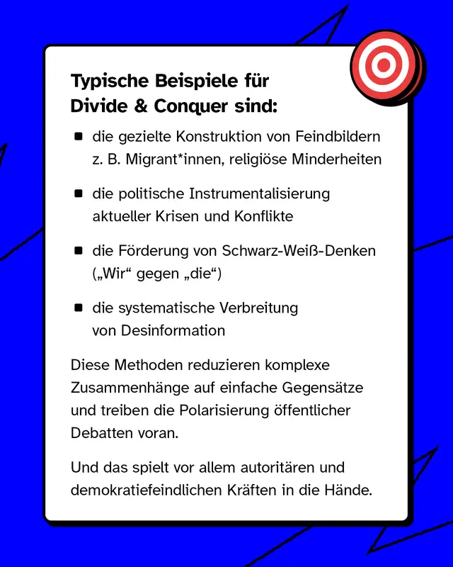 Typische Beispiele sind: die gezielte Konstruktion von Feindbildern, zum Beispiel gegen&uuml;ber Migrantinnen und Migranten oder religi&ouml;sen Minderheiten. Die politische Instrumentalisierung von Krisen. Die F&ouml;rderung von Wir gegen sie Denken. Die Verbreitung von Desinformation. Dadurch werden komplexe Themen vereinfacht und Konflikte verst&auml;rkt.