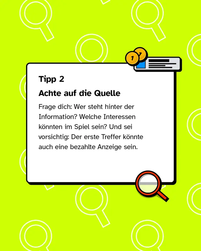 Tipp 2: Achte auf die Quelle Frage dich: Wer steht hinter der Information? Welche Interessen k&ouml;nnten im Spiel sein? Und sei vorsichtig: Der erste Treffer k&ouml;nnte auch eine bezahlte Anzeige sein.