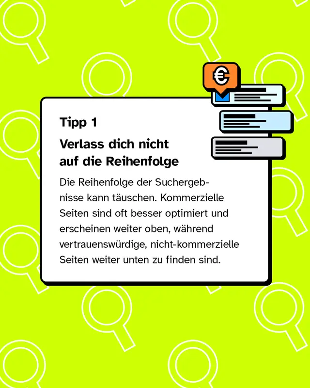 Tipp 1: Verlass dich nicht auf die Reihenfolge Die Reihenfolge der Suchergebnisse kann täuschen. Kommerzielle Seiten sind oft besser optimiert und erscheinen weiter oben, während vertrauenswürdige, nicht-kommerzielle Seiten weiter unten zu finden sind.