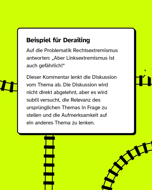 Beispiel für Derailing: Auf die Problematik Rechtsextremismus antworten: „Aber Linksextremismus ist auch gefährlich!“   Dieser Kommentar lenkt die Diskussion vom Thema ab. Die Diskussion wird nicht direkt abgelehnt, aber es wird subtil versucht, die Relevanz des ursprünglichen Themas in Frage zu stellen und die Aufmerksamkeit auf ein anderes Thema zu lenken.