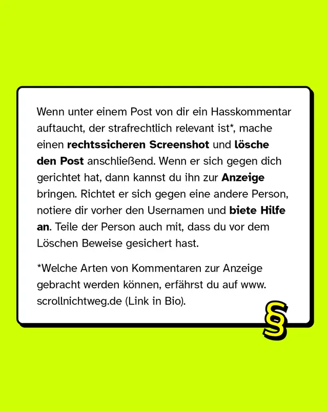 Wenn unter deinem Post ein Hasskommentar auftaucht, der strafrechtlich relevant ist, mache einen rechtssicheren Screenshot und l&ouml;sche den Post anschlie&szlig;end.